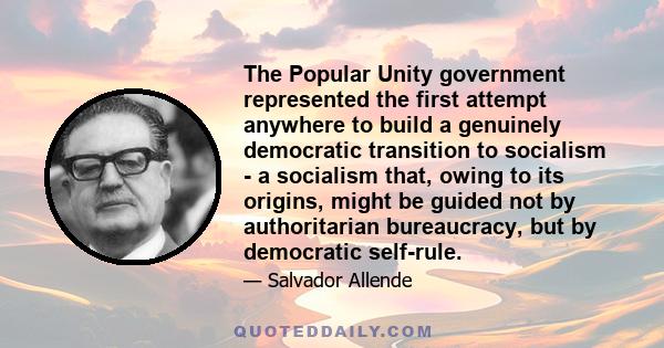 The Popular Unity government represented the first attempt anywhere to build a genuinely democratic transition to socialism - a socialism that, owing to its origins, might be guided not by authoritarian bureaucracy, but