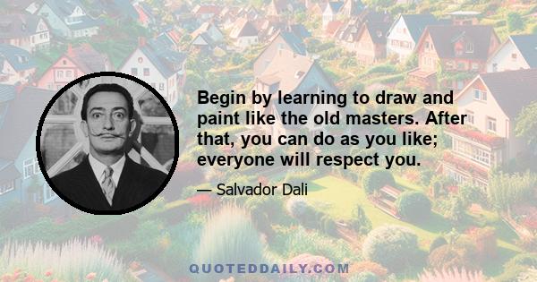 Begin by learning to draw and paint like the old masters. After that, you can do as you like; everyone will respect you.
