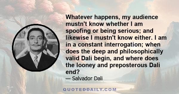 Whatever happens, my audience mustn't know whether I am spoofing or being serious; and likewise I mustn't know either. I am in a constant interrogation; when does the deep and philosophically valid Dali begin, and where