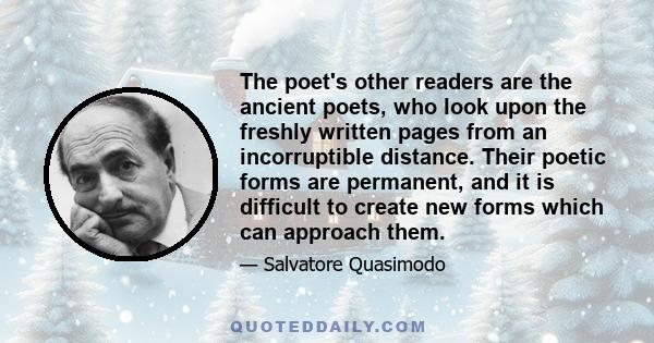 The poet's other readers are the ancient poets, who look upon the freshly written pages from an incorruptible distance. Their poetic forms are permanent, and it is difficult to create new forms which can approach them.