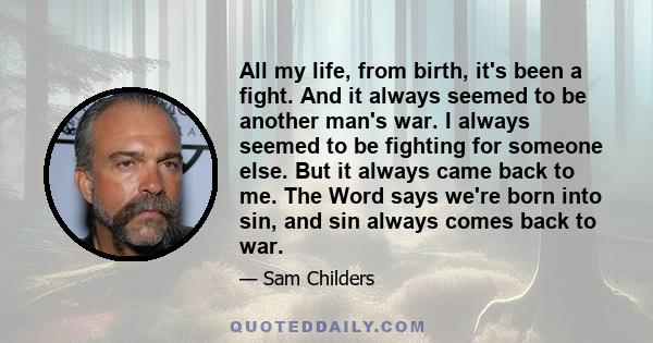 All my life, from birth, it's been a fight. And it always seemed to be another man's war. I always seemed to be fighting for someone else. But it always came back to me. The Word says we're born into sin, and sin always