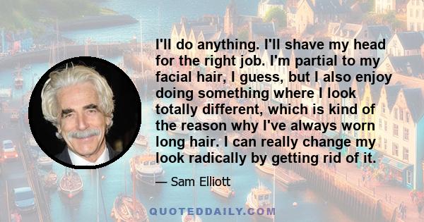 I'll do anything. I'll shave my head for the right job. I'm partial to my facial hair, I guess, but I also enjoy doing something where I look totally different, which is kind of the reason why I've always worn long