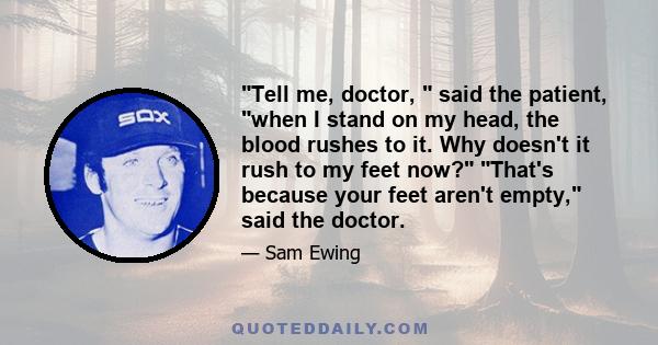 Tell me, doctor, said the patient, when I stand on my head, the blood rushes to it. Why doesn't it rush to my feet now? That's because your feet aren't empty, said the doctor.