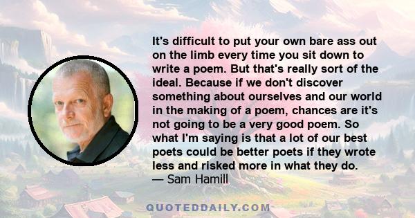 It's difficult to put your own bare ass out on the limb every time you sit down to write a poem. But that's really sort of the ideal. Because if we don't discover something about ourselves and our world in the making of