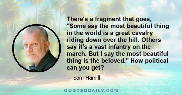 There's a fragment that goes, Some say the most beautiful thing in the world is a great cavalry riding down over the hill. Others say it's a vast infantry on the march. But I say the most beautiful thing is the beloved.