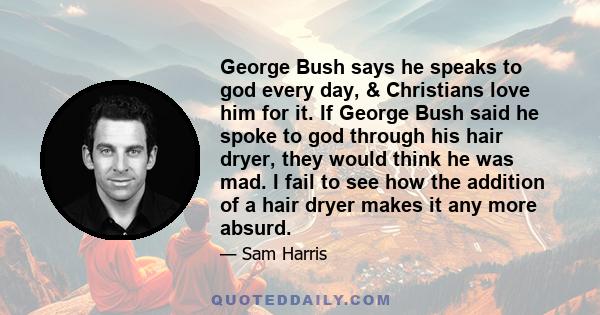 George Bush says he speaks to god every day, & Christians love him for it. If George Bush said he spoke to god through his hair dryer, they would think he was mad. I fail to see how the addition of a hair dryer makes it