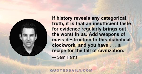 If history reveals any categorical truth, it is that an insufficient taste for evidence regularly brings out the worst in us. Add weapons of mass destruction to this diabolical clockwork, and you have . . . a recipe for