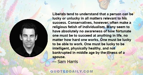 Liberals tend to understand that a person can be lucky or unlucky in all matters relevant to his success. Conservatives, however, often make a religious fetish of individualism. Many seem to have absolutely no awareness