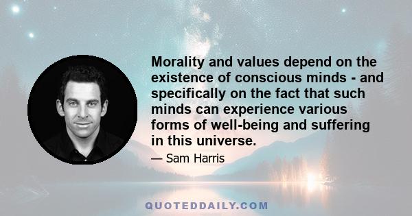 Morality and values depend on the existence of conscious minds - and specifically on the fact that such minds can experience various forms of well-being and suffering in this universe.