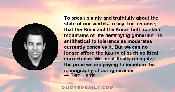 To speak plainly and truthfully about the state of our world - to say, for instance, that the Bible and the Koran both contain mountains of life-destroying gibberish - is antithetical to tolerance as moderates currently