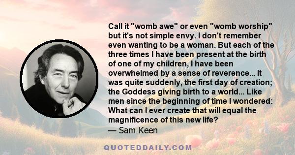 Call it womb awe or even womb worship but it's not simple envy. I don't remember even wanting to be a woman. But each of the three times I have been present at the birth of one of my children, I have been overwhelmed by