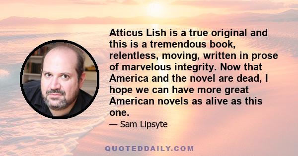 Atticus Lish is a true original and this is a tremendous book, relentless, moving, written in prose of marvelous integrity. Now that America and the novel are dead, I hope we can have more great American novels as alive
