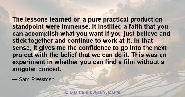 The lessons learned on a pure practical production standpoint were immense. It instilled a faith that you can accomplish what you want if you just believe and stick together and continue to work at it. In that sense, it