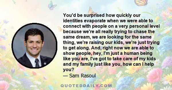 You'd be surprised how quickly our identities evaporate when we were able to connect with people on a very personal level because we're all really trying to chase the same dream, we are looking for the same thing, we're