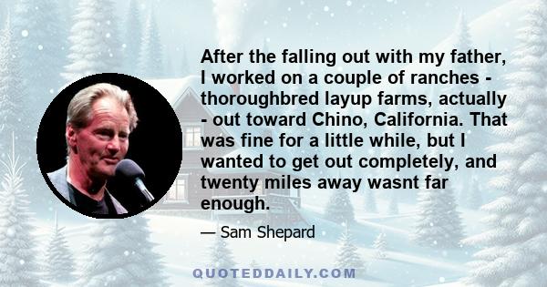 After the falling out with my father, I worked on a couple of ranches - thoroughbred layup farms, actually - out toward Chino, California. That was fine for a little while, but I wanted to get out completely, and twenty