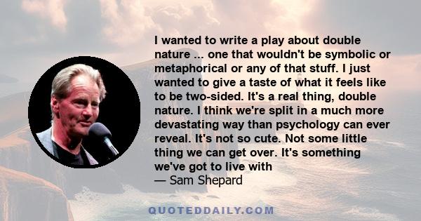 I wanted to write a play about double nature ... one that wouldn't be symbolic or metaphorical or any of that stuff. I just wanted to give a taste of what it feels like to be two-sided. It's a real thing, double nature.