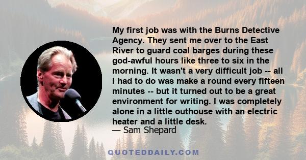My first job was with the Burns Detective Agency. They sent me over to the East River to guard coal barges during these god-awful hours like three to six in the morning. It wasn't a very difficult job -- all I had to do