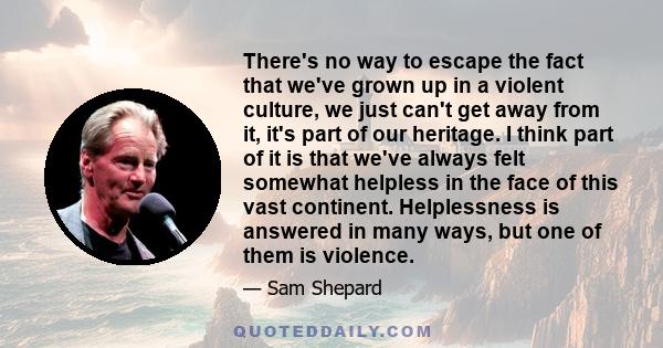 There's no way to escape the fact that we've grown up in a violent culture, we just can't get away from it, it's part of our heritage. I think part of it is that we've always felt somewhat helpless in the face of this