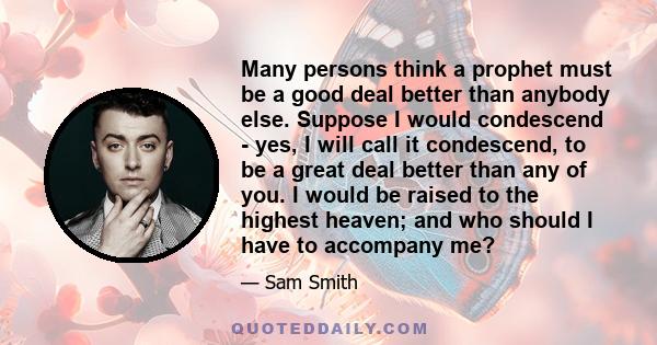 Many persons think a prophet must be a good deal better than anybody else. Suppose I would condescend - yes, I will call it condescend, to be a great deal better than any of you. I would be raised to the highest heaven;