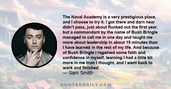 The Naval Academy is a very prestigious place, and I choose to try it. I got there and darn near didn't pass, just about flunked out the first year, but a commandant by the name of Bush Bringle managed to call me in one