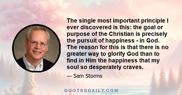 The single most important principle I ever discovered is this: the goal or purpose of the Christian is precisely the pursuit of happiness - in God. The reason for this is that there is no greater way to glorify God than