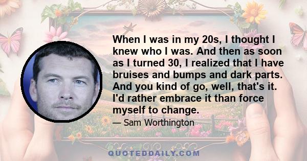 When I was in my 20s, I thought I knew who I was. And then as soon as I turned 30, I realized that I have bruises and bumps and dark parts. And you kind of go, well, that's it. I'd rather embrace it than force myself to