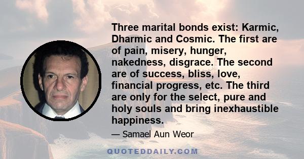 Three marital bonds exist: Karmic, Dharmic and Cosmic. The first are of pain, misery, hunger, nakedness, disgrace. The second are of success, bliss, love, financial progress, etc. The third are only for the select, pure