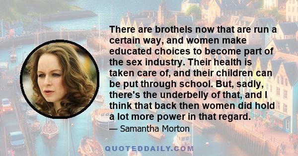 There are brothels now that are run a certain way, and women make educated choices to become part of the sex industry. Their health is taken care of, and their children can be put through school. But, sadly, there's the