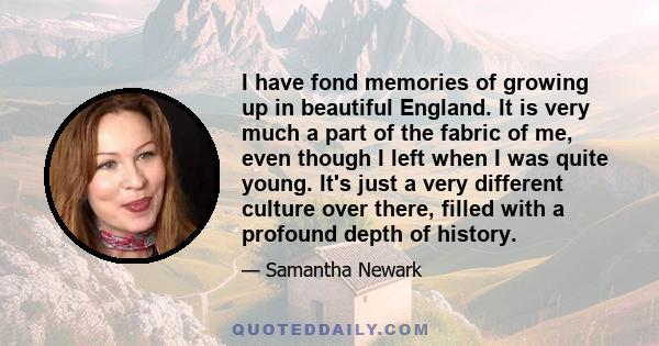 I have fond memories of growing up in beautiful England. It is very much a part of the fabric of me, even though I left when I was quite young. It's just a very different culture over there, filled with a profound depth