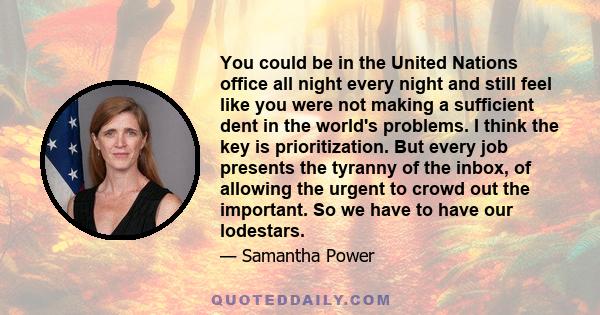 You could be in the United Nations office all night every night and still feel like you were not making a sufficient dent in the world's problems. I think the key is prioritization. But every job presents the tyranny of