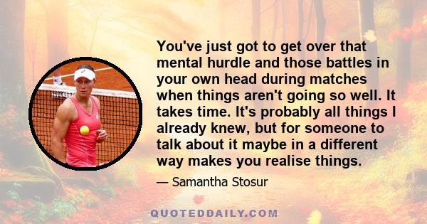 You've just got to get over that mental hurdle and those battles in your own head during matches when things aren't going so well. It takes time. It's probably all things I already knew, but for someone to talk about it