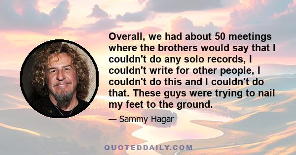 Overall, we had about 50 meetings where the brothers would say that I couldn't do any solo records, I couldn't write for other people, I couldn't do this and I couldn't do that. These guys were trying to nail my feet to