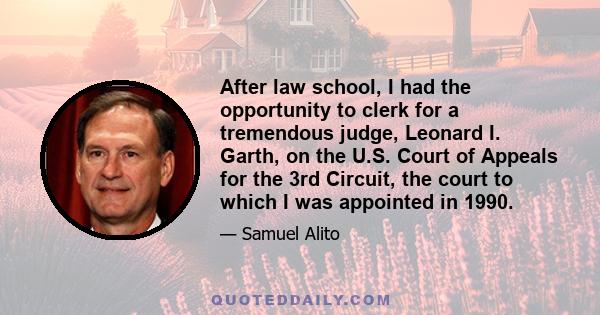 After law school, I had the opportunity to clerk for a tremendous judge, Leonard I. Garth, on the U.S. Court of Appeals for the 3rd Circuit, the court to which I was appointed in 1990.