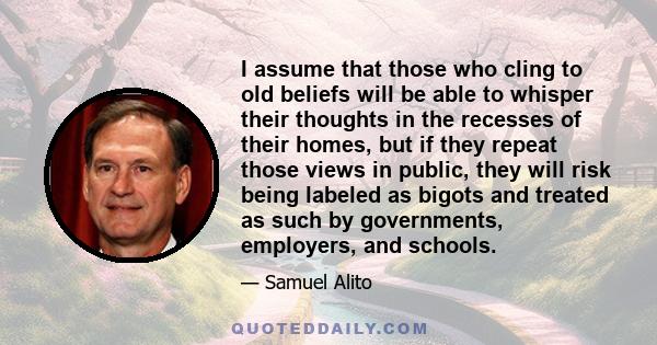 I assume that those who cling to old beliefs will be able to whisper their thoughts in the recesses of their homes, but if they repeat those views in public, they will risk being labeled as bigots and treated as such by