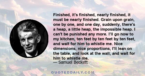 Finished, it's finished, nearly finished, it must be nearly finished. Grain upon grain, one by one, and one day, suddenly, there's a heap, a little heap, the impossible heap. I can't be punished any more. I'll go now to