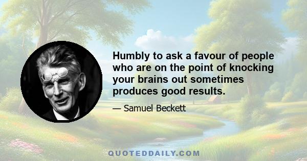 Humbly to ask a favour of people who are on the point of knocking your brains out sometimes produces good results.