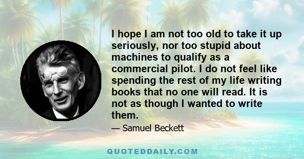 I hope I am not too old to take it up seriously, nor too stupid about machines to qualify as a commercial pilot. I do not feel like spending the rest of my life writing books that no one will read. It is not as though I