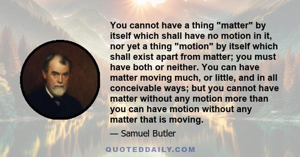 You cannot have a thing matter by itself which shall have no motion in it, nor yet a thing motion by itself which shall exist apart from matter; you must have both or neither. You can have matter moving much, or little,