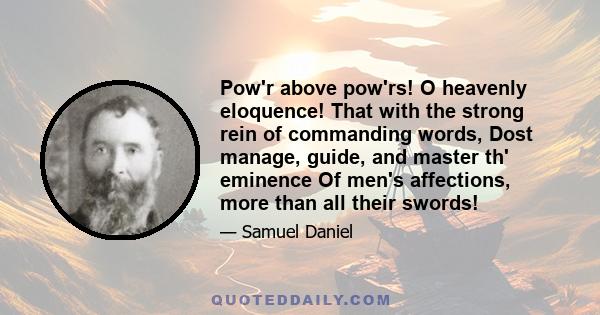 Pow'r above pow'rs! O heavenly eloquence! That with the strong rein of commanding words, Dost manage, guide, and master th' eminence Of men's affections, more than all their swords!
