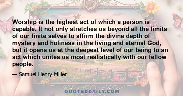 Worship is the highest act of which a person is capable. It not only stretches us beyond all the limits of our finite selves to affirm the divine depth of mystery and holiness in the living and eternal God, but it opens