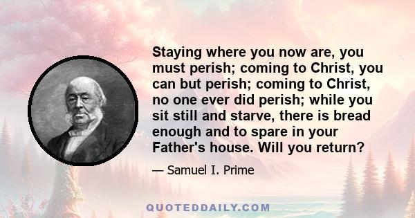 Staying where you now are, you must perish; coming to Christ, you can but perish; coming to Christ, no one ever did perish; while you sit still and starve, there is bread enough and to spare in your Father's house. Will
