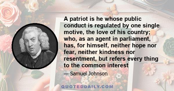 A patriot is he whose public conduct is regulated by one single motive, the love of his country; who, as an agent in parliament, has, for himself, neither hope nor fear, neither kindness nor resentment, but refers every