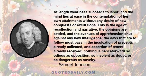 At length weariness succeeds to labor, and the mind lies at ease in the contemplation of her own attainments without any desire of new conquests or excursions. This is the age of recollection and narrative; the opinions