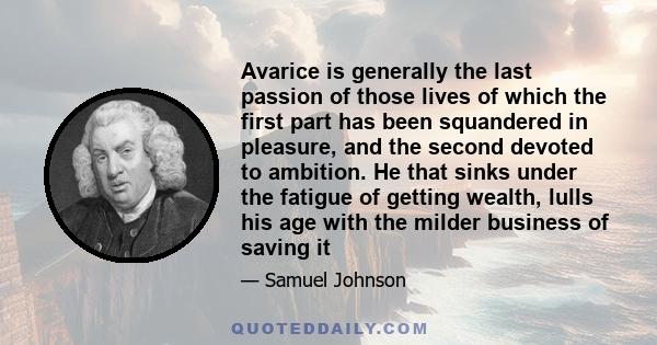 Avarice is generally the last passion of those lives of which the first part has been squandered in pleasure, and the second devoted to ambition. He that sinks under the fatigue of getting wealth, lulls his age with the