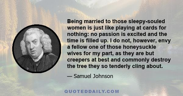 Being married to those sleepy-souled women is just like playing at cards for nothing: no passion is excited and the time is filled up. I do not, however, envy a fellow one of those honeysuckle wives for my part, as they
