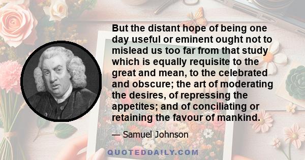 But the distant hope of being one day useful or eminent ought not to mislead us too far from that study which is equally requisite to the great and mean, to the celebrated and obscure; the art of moderating the desires,