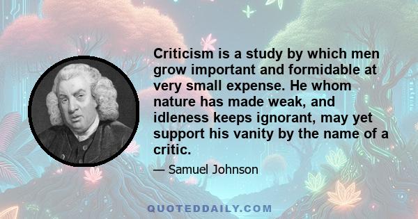 Criticism is a study by which men grow important and formidable at very small expense. He whom nature has made weak, and idleness keeps ignorant, may yet support his vanity by the name of a critic.