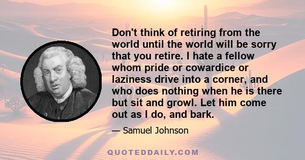Don't think of retiring from the world until the world will be sorry that you retire. I hate a fellow whom pride or cowardice or laziness drive into a corner, and who does nothing when he is there but sit and growl. Let