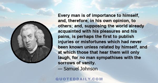Every man is of importance to himself, and, therefore, in his own opinion, to others; and, supposing the world already acquainted with his pleasures and his pains, is perhaps the first to publish injuries or misfortunes