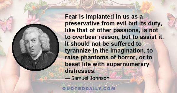 Fear is implanted in us as a preservative from evil but its duty, like that of other passions, is not to overbear reason, but to assist it. It should not be suffered to tyrannize in the imagination, to raise phantoms of